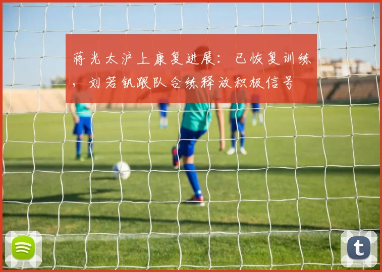蒋光太沪上康复进展：已恢复训练，刘若钒跟队合练释放积极信号