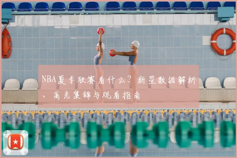 NBA夏季联赛看什么？新星数据解析、高光集锦与观看指南