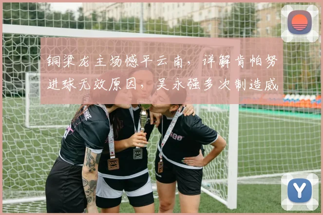 铜梁龙主场憾平云南,详解肯帕努进球无效原因,吴永强多次制造威胁