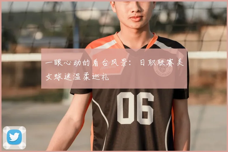 一眼心动的看台风景：日职联赛美女球迷温柔巡礼