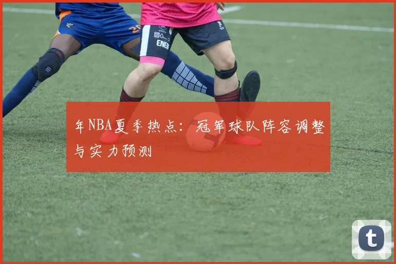 年NBA夏季热点：冠军球队阵容调整与实力预测